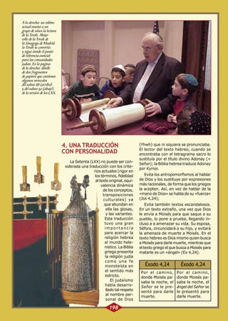 A la derecha: un rabino
actual enseña a un
grupo de niños la lectura
de la Torah. Abajo:
rollo de la Torah de
la Sinagoga de Madrid:
la Torah se convirtió,
y sigue siendo el punto
de referencia esencial
para las comunidades
judías. En la página
de la derecha: detalle
de dos fragmentos
de papiros que contienen
algunos versículos
del salmo 88 (arriba)
y del salmo 50 (abajo),
de la versión de los LXX.

4. UNA TRADUCCIÓN
CON PERSONALIDAD
La Setenta (LXX) no puede ser considerada una traducción con los criterios actuales (rigor en
los términos, fidelidad
al texto original, equivalencia dinámica
de los conceptos,
transposiciones
culturales) ya
que abundan en
ella las glosas,
y las variantes.
Esta traducción
tuvo una gran
importancia
para acercar la
religión hebrea
al mundo helenístico. La Biblia
griega presenta
la religión judía
como una fe
monoteísta en
el sentido más
estricto.
El judaísmo
había desarrollado tal respeto
al nombre personal de Dios

198

(Yhwh) que ni siquiera se pronunciaba.
El lector del texto hebreo, cuando se
encontraba con el tetragrama sacro lo
sustituía por el título divino Adonay (=
Señor); la Biblia hebrea traduce Adonay
por Kyrios.
Evita los antropomorfismos al hablar
de Dios y los sustituye por expresiones
más racionales, de forma que los griegos
la acepten. Así, en vez de hablar de la
«mano de Dios» se habla de su «fuerza»
(Jos 4,24);
Evita también textos escandalosos.
En un texto extraño, una vez que Dios
le envía a Moisés para que saque a su
pueblo, lo pone a prueba, llegando incluso a a amenazar su vida. Su esposa,
Séfora, circuncidará a su hijo, y evitará
la amenaza de muerte a Moisés. En el
texto hebreo es Dios mismo quien busca
a Moisés para darle muerte, mientras que
el texto griego el que busca a Moisés para
matarle es un «ángel» (Ex 4,24).

Éxodo 4,24

Éxodo 4,24

Por el camino,
donde Moisés pasaba la noche, el
Señor se le presentó para darle
muerte.

Por el camino,
donde Moisés pasaba la noche, el
ángel del Señor se
le presentó para
darle muerte.

 
