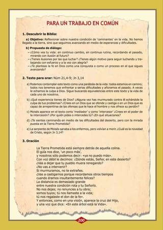 PARA UN TRABAJO EN COMÚN
1. Descubrir la Biblia:
a) Objetivo: Reflexionar sobre nuestra condición de ‘caminantes’ en la vida. No hemos
llegado a la tierra, sino que seguimos avanzando en medio de esperanzas y dificultades.
b) Propuesta de diálogo:
-- ¿Cómo ves tu vida: en continuo cambio, en continua rutina, recordando el pasado,
mirando con ilusión al futuro?
-- ¿Tienes ilusiones por las que luchar? ¿Tienes algún motivo para seguir luchando y trabajando con esfuerzo y a la vez con alegría?
-- ¿Te planteas la fe en Dios como una conquista o como un proceso en el que sigues
avanzando?

2. Texto para orar: Núm 21,4-9; Jn 3,14
a) Podemos contemplar este texto como una parábola de la vida: todos estamos en camino;
todos nos tenemos que enfrentar a serias dificultades y añoramos el pasado. A veces
le echamos la culpa a Dios. Sigue buscando equivalencias entre este texto y la vida de
cada uno de nosotros.
b) ¿Qué experiencia tienes de Dios? ¿Alguna vez has murmurado contra él echándole la
culpa de tus problemas? ¿Crees en un Dios que se ofende y castiga o en un Dios que es
capaz de arrepentirse de las ofensas que le hace el hombre y nos ofrece su perdón?
c) Moisés aparece en el texto como ‘mediador’ y como ‘intercesor’ ¿Crees en el poder de
la intercesión? ¿Por quién pides o intercedes tú? ¿En qué situaciones?
d) ¿Te sientes caminando en medio de las dificultades del desierto, pero con la mirada
puesta en la Tierra Prometida?
e) La serpiente de Moisés sanaba a los enfermos, pero volvían a morir. ¿Cuál es la novedad
de Cristo, según Jn 3,14?

3. Oración
La Tierra Prometida está siempre detrás de aquella colina.
El guía nos dice, ‘un poco más’,
y nosotros sólo podemos decir: «ya no puedo más».
Con voz débil le decimos: ¿Dónde estás, Señor, en este desierto?
¿Vas a dejar que tu pueblo muera renegando?
¿No vas a intervenir?
Si murmuramos, no te extrañes.
¿Vas a castigarnos porque recordamos otros tiempos
cuando éramos insultantemente felices?
La distancia es demasiado grande
entre nuestra condición rota y tu Señorío.
No nos dejes; no renuncies a tu obra;
somos tuyos; tú nos llamaste a la vida;
tú nos regalaste el don de la fe».
Y entonces, como en una visión, aparece la cruz del Hijo,
y una voz que dice: «En este árbol está la Vida».

200

 