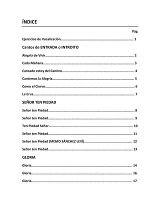 ÍNDICE
Pág
Ejercicios de Vocalización………………………………………………………………………… 1
Cantos de ENTRADA o INTROITO
Alegría de Vivir………………………………………………………………………………………… 2
Cada Mañana………………………………………………………………………………………..... 3
Cansado estoy del Camino……………………………………………………………………….. 4
Cantemos la Alegría…………………………………………………………………………………. 5
Como el Ciervo…………………………………………………………………………………………. 6
La Cruz……………………………………………………………………………………………………… 7
SEÑOR TEN PIEDAD
Señor ten Piedad……………………………………………………………………………………... 8
Señor ten Piedad……………………………………………………………………………………... 9
Ten Piedad Señor……………………………………………………………………………………. 10
Señor ten Piedad……………………………………………………………………………………. 11
Señor ten Piedad (MEMO SÁNCHEZ LEVÍ)…….…..……………………………………. 12
Señor ten Piedad……………………………………………………………………………………. 13
GLORIA
Gloria…………………………………………………………………………………………………….. 14
Gloria…………………………………………………………………………………………………….. 16
Gloria…………………………………………………………………………………………………….. 17
 