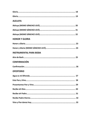 Gloria…………………………………………………………………………………………………….. 18
Gloria…………………………………………………………………………………………………….. 19
ALELUYA
Aleluya (MEMO SÁNCHEZ LEVÍ)……………………………………………………………… 20
Aleluya (MEMO SÁNCHEZ LEVÍ)……………………………………………………………… 21
Aleluya (MEMO SÁNCHEZ LEVÍ)……………………………………………………………… 22
HONOR Y GLORIA
Honor y Gloria………………………………………………………………………………………… 23
Honor y Gloria (MEMO SÁNCHEZ LEVÍ)….…………………………..…………………… 24
INSTRUMENTAL PARA BODA
Aire de Bach…………………………………………………………………………………………… 25
CONFIRMACIÓN
Confirmación………………………………………………………………………………………….. 26
OFERTORIO
Agua es mi Ofrenda…………………………………………………………………….……...... 27
Este Pan y Vino………………………………………………………………………….………….. 28
Presentamos Pan y Vino…………………………………………………………..………….... 29
Recibe oh Dios……………………………………………………………………………………….. 30
Recibe oh Padre……………………………………………………………………………………… 31
Recibe Padre Eterno……………………………………………………………………………….. 32
Vino y Pan danos hoy……………………………………………………………………………… 33
 