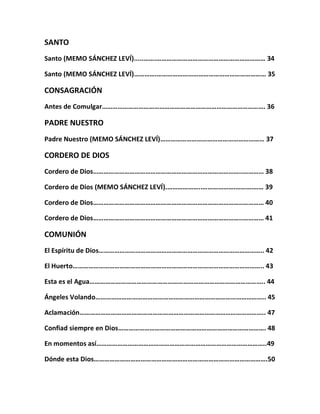 SANTO
Santo (MEMO SÁNCHEZ LEVÍ).....…….……………………………………………………… 34
Santo (MEMO SÁNCHEZ LEVÍ)………….……………………………………………………… 35
CONSAGRACIÓN
Antes de Comulgar…………………………………………………………………………………. 36
PADRE NUESTRO
Padre Nuestro (MEMO SÁNCHEZ LEVÍ)…………………………………………………… 37
CORDERO DE DIOS
Cordero de Dios…………………………………………………………………………..………… 38
Cordero de Dios (MEMO SÁNCHEZ LEVÍ).………………..……………….……….…… 39
Cordero de Dios…………………………………………………………………………..………… 40
Cordero de Dios…………………………………………………………………………..………… 41
COMUNIÓN
El Espíritu de Dios………………………………………………………………………………….. 42
El Huerto……………………………………………………………………………………………….. 43
Esta es el Agua……………………………………………………………………………………….. 44
Ángeles Volando…………………………………………………………………………………….. 45
Aclamación…………………………………………………………………………………………….. 47
Confiad siempre en Dios…………………………………………………………………………. 48
En momentos así……………………………………………………………………………………..49
Dónde esta Dios……………………………………………………………………………………….50
 