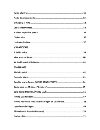 Junto a la Cruz………………………………………………………………………………………… 51
Nadie te Ama como Yo…………………………………………………………………………… 52
El Ángel y el Niño……………………………………………………………………………………. 53
Los Mandamientos…………………………………………………………………………………. 54
Nada es Imposible para ti……………………………………………………………………….. 55
Oh Pecador……………………………………………………………………………………………...56
Un Joven Galileo………………………………………………………………………………………57
VILLANCICOS
A Belén todos…………………………………………………………………………………………. 59
Viva Jesús mi Amor………………………………………………………………………………… 60
Ya Nació nuestro Redentor…………………………………………………………………….. 61
MARIANOS
Al Cielo yo iré…………………………………………………………………………………………. 62
Cantad a María………………………………………………………………………………………. 63
Bendita sea tu Pureza (MEMO SÁNCHEZ LEVÍ)……………………………………….. 64
Canto para las Misiones “Octubre”………………………………………………………… 65
Es la Reina (MEMO SÁNCHEZ LEVÍ)…………………………………………………………. 66
Himno Guadalupano………………………………………………………………………………. 67
Himno Patriótico a la Santísima Virgen de Guadalupe…………………………….. 68
Letanías de la Virgen………………………………………………………………………………. 69
Misterios del Rosario (Gozosos)……………………………………………………………… 70
Noche y Día……………………………………………………………………………………………..71
 