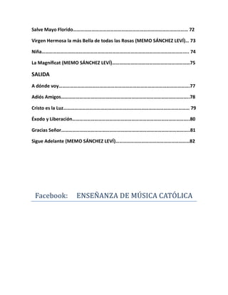 Salve Mayo Florido………………………………………………………………………………… 72
Virgen Hermosa la más Bella de todas las Rosas (MEMO SÁNCHEZ LEVÍ)… 73
Niña……………………………………………………………………………………………………….. 74
La Magníficat (MEMO SÁNCHEZ LEVÍ)………………………………………………………75
SALIDA
A dónde voy…………………………………………………………………………………………….77
Adiós Amigos…………………………………………………………………………………………..78
Cristo es la Luz………………………………………………………………………………………… 79
Éxodo y Liberación…………………………………………………………………………………..80
Gracias Señor…………………………………………………………………………………………..81
Sigue Adelante (MEMO SÁNCHEZ LEVÍ)……………………………………………………82
Facebook: ENSEÑANZA DE MÚSICA CATÓLICA
 
