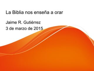 La Biblia nos enseña a orar
Jaime R. Gutiérrez
3 de marzo de 2015
 