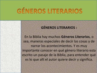 GÉNEROS LITERARIOS :
En la Biblia hay muchos Géneros Literarios, o
sea, maneras especiales de decir las cosas y de
narrar los acontecimientos. Y es muy
importante conocer en qué género literario esta
escrito un pasaje de la Biblia, para entender qué
es lo que allí el autor quiere decir y significa.
 