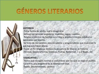 HISTÓRICO 
- Tiene forma de relato, real o imaginario 
- Incluye narraciones populares, leyendas, sagas, cuentos... 
- Relatos y crónicas de hechos ocurridos y acontecimientos cotidianos 
registrados por escrito 
- Se trata de narraciones aleccionadoras y programáticas que muestran lo 
que hay que hacer ahora 
- Tiene un fin religioso, destaca la presencia de Dios en la historia 
- Génesis, Deuteronomio, Crónicas, Esdras, Nehemías, 1 y 2 Reyes, etc. 
. LEGISLATIVO : 
- Textos que recogen normas o costumbres por las que se regía el pueblo. 
- La LEY es una exigencia de la Alianza con Dios 
- Éxodo, Deuteronomio, Levítico 
 