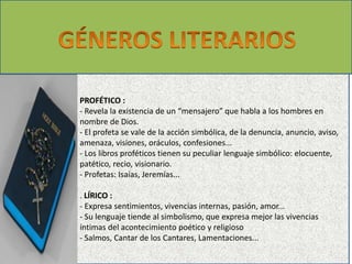PROFÉTICO : 
- Revela la existencia de un “mensajero” que habla a los hombres en 
nombre de Dios. 
- El profeta se vale de la acción simbólica, de la denuncia, anuncio, aviso, 
amenaza, visiones, oráculos, confesiones... 
- Los libros proféticos tienen su peculiar lenguaje simbólico: elocuente, 
patético, recio, visionario. 
- Profetas: Isaías, Jeremías... 
. LÍRICO : 
- Expresa sentimientos, vivencias internas, pasión, amor... 
- Su lenguaje tiende al simbolismo, que expresa mejor las vivencias 
íntimas del acontecimiento poético y religioso 
- Salmos, Cantar de los Cantares, Lamentaciones... 
 