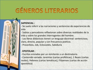 SAPIENCIAL : 
- Se suele referir a las narraciones y sentencias de experiencias de 
vida 
- Sabios y pensadores reflexionan sobre diversas realidades de la 
vida y sobre los grandes interrogantes del hombre. 
- Los libros didácticos tienen un lenguaje doctrinal: sentencioso, 
claro, directo, popular y con frecuencia poético. 
- Proverbios, Job, Eclesiastés, Sabiduría 
. EPISTOLAR : 
- Escritos enviados por un remitente a un destinatario. 
- Contenido variado: Jeremías (cartas proféticas), 1 Reyes (cartas 
reales), Hebreos (cartas temáticas), Filipenses (cartas de acción 
apostólica) 
 