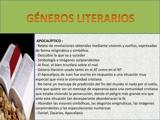 APOCALÍPTICO : 
- Relato de revelaciones obtenidas mediante visiones y sueños, expresados 
de forma enigmática y simbólica. 
- Descubre lo que va a suceder 
- Simbología e imágenes sorprendentes 
- Al final, el bien triunfará sobre el mal 
- Género literario usado tanto en el AT como en el NT 
- El Apocalipsis de Juan fue escrito en respuesta a una situación muy 
especial que vivía la comunidad cristiana. 
- No tiene un mensaje de predicción del fin del mundo ni nada por el estilo, 
sino que quiere ser un mensaje de esperanza para una comunidad cristiana 
que estaba viviendo la persecución, donde el peligro más grande era que 
ante esta situación tan desesperante abandonaran la fe 
- Abundan las visiones simbólicas, las alegorías enigmáticas, las imágenes 
sorprendentes y las especulaciones numéricas 
- Daniel, Zacarías, Apocalipsis 
