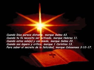 Cuando Dios parece distante, marque Salmo 63. Cuando tu fe necesita ser activada, marque Hebreo 11.  Cuando estas solo(a) y con miedo, marque Salmo 23.  Cuando sos áspero y crítico, marque 1 Corintios 13. Para saber el secreto de la felicidad, marque Colosenses 3:12-17. 