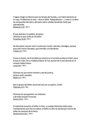 Traigan íntegro el diezmo para los fondos del templo, y así habrá alimento en
mi casa. Pruébenme en esto —dice el Señor Todopoderoso—, y vean si no abro
las compuertas del cielo y derramo sobre ustedes bendición hasta que
sobreabunde.
Malaquías 3:10 | NVI |
El que atiende a la palabra, prospera.
¡Dichoso el que confía en el Señor!
Proverbios 16:20 | NVI |
No devuelvan mal por mal ni insulto por insulto; más bien, bendigan, porque
para esto fueron llamados, para heredar una bendición.
1 Pedro 3:9 | NVI |
El que es bueno, de la bondad que atesora en el corazón produce el bien; pero
el que es malo, de su maldad produce el mal, porque de lo que abunda en el
corazón habla la boca.
Lucas 6:45 | NVI |
Dichosos los que tienen hambre y sed de justicia,
porque serán saciados.
Mateo 5:6 | NVI |
Que la gracia del Señor Jesucristo sea con su espíritu. Amén.
Filipenses 4:23 | NVI
Dichosos los que guardan sus estatutos
y de todo corazón lo buscan.
Salmos 119:2 | NVI |
Si realmente escuchas al Señor tu Dios, y cumples fielmente todos estos
mandamientos que hoy te ordeno, el Señor tu Dios te pondrá por encima de
todas las naciones de la tierra.
Deuteronomio 28:1 | NVI |
 