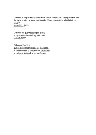 Su señor le respondió: “¡Hiciste bien, siervo bueno y fiel! En lo poco has sido
fiel; te pondré a cargo de mucho más. ¡Ven a compartir la felicidad de tu
señor!”
Mateo 25:21 | NVI |
Dichosos los que trabajan por la paz,
porque serán llamados hijos de Dios.
Mateo 5:9 | NVI |
Dichoso el hombre
que no sigue el consejo de los malvados,
ni se detiene en la senda de los pecadores
ni cultiva la amistad de los blasfemos.
 