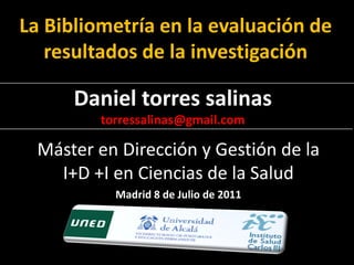 La Bibliometría en la evaluación de
   resultados de la investigación

      Daniel torres salinas
         torressalinas@gmail.com

  Máster en Dirección y Gestión de la
    I+D +I en Ciencias de la Salud
           Madrid 8 de Julio de 2011
 