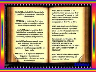.

                                          MADUREZ es humildad. Es ser
MADUREZ es la habilidad de controlar      suficientemente grande para decir
y equilibrar pensamiento, voluntad y      "me equivoqué" y, cuando se esté
            sentimientos.                 en lo correcto, la persona madura
                                          no necesita experimentar la
 MADUREZ es paciencia. Es el saber        satisfacción de decir "te lo dije".
posponer el placer inmediato en favor
   de un beneficio de largo plazo.        MADUREZ significa confiabilidad.
                                          Mantener la palabra, superar las
   MADUREZ es perseverancia. Es la        crisis. Los inmaduros son maestros
  habilidad para cumplir las metas y      de la excusa; son los confusos y
   sacar adelante un proyecto o una       desorganizados.
 situación a pesar de las dificultades.
                                          Sus vidas son una confusión de
 MADUREZ es la capacidad de tomar         PROMESAS ROTAS, AMIGOS
    una decisión y sostenerla. Los        PERDIDOS, NEGOCIOS SIN
       inmaduros pasan su vida            TERMINAR Y BUENAS INTENCIONES
explotando posibilidades para al fin no   QUE NUNCA SE CONVIERTEN EN
            hacer nada.                   RELAIDAD!
MADUREZ es la capacidad de encarar        MADUREZ es el arte de vivir en paz
     disgustos y frustraciones,           y armonía con las personas y las
incomodidades y derrotas, sin queja       cosas que nos rodean.
          ni abatimiento.

                                                                       Biblioteca
 