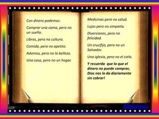 Con dinero podemos:            Medicinas pero no salud.

Comprar una cama, pero no      Lujos pero no simpatía.
un sueño.                      Diversiones, pero no
Libros, pero no cultura.       felicidad.

Comida, pero no apetito.       Un crucifijo, pero no un
                               Salvador.
Adornos, pero no la belleza.
                               Una iglesia, pero no el cielo.
Una casa, pero no un hogar.
                               Y recuerda que lo que el
                               dinero no puede comprar,
                               Dios nos lo da diariamente
                               sin cobrar!




                                                      Biblioteca
 