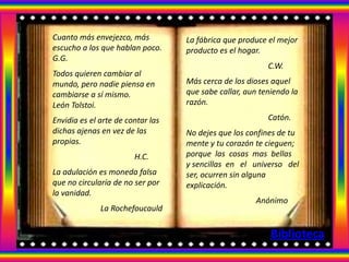 Cuanto más envejezco, más          La fábrica que produce el mejor
escucho a los que hablan poco.     producto es el hogar.
G.G.
                                                          C.W.
Todos quieren cambiar al
mundo, pero nadie piensa en        Más cerca de los dioses aquel
cambiarse a sí mismo.              que sabe callar, aun teniendo la
León Tolstoi.                      razón.

Envidia es el arte de contar las                          Catón.
dichas ajenas en vez de las        No dejes que los confines de tu
propias.                           mente y tu corazón te cieguen;
                        H.C.       porque las cosas mas bellas
                                   y sencillas en el universo del
La adulación es moneda falsa       ser, ocurren sin alguna
que no circularía de no ser por    explicación.
la vanidad.
                                                       Anónimo
              La Rochefoucauld


                                                           Biblioteca
 