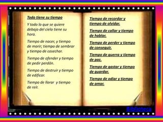 Todo tiene su tiempo          Tiempo de recordar y
Y todo lo que se quiere       tiempo de olvidar.
debajo del cielo tiene su     Tiempo de callar y tiempo
hora.                         de hablar.
Tiempo de nacer, y tiempo     Tiempo de perder y tiempo
de morir; tiempo de sembrar   de conseguir.
y tiempo de cosechar.
                              Tiempo de guerra y tiempo
Tiempo de ofender y tiempo    de paz.
de pedir perdón.
                              Tiempo de gastar y tiempo
Tiempo de destruir y tiempo   de guardar.
de edificar.
                              Tiempo de odiar y tiempo
Tiempo de llorar y tiempo     de amar.
de reír.




                                                     Biblioteca
 