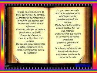 Lo que anotes en cada
 Tu vida es como un libro. El
                                  una de las páginas, es de
título que lleva es tu nombre.
                                       vital importancia,
El prefacio es tu introducción
                                     queda escrito allí por
  al mundo. Las páginas son
                                            siempre.
   las crónicas diarias de tus
                                  Un día habrá de escribirse
           esfuerzos.
                                   en él la palabra fin, Haz
El asunto principal de tu libro
                                          que entonces
     puede ser la profesión,
                                  pueda decirse que tu libro
     el negocio, el Amor, la
                                   es un modelo de nobles
    ciencia, la literatura o la
                                           propósitos
             religión.
                                     y servicio generoso al
Día con día tus pensamientos
                                             mundo.
   y actos se inscriben en él,
                                  Sé valiente, esfuérzate, da
como evidencia de tu éxito o
                                     lo mejor de ti mismo
          de tu fracaso.
                                   y aparecerá escrito en lo
                                        mejor de tu vida.


                                                       Biblioteca
 