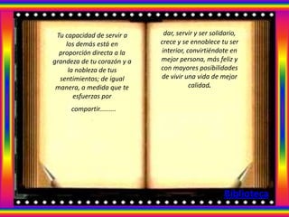 Tu capacidad de servir a     dar, servir y ser solidario,
    los demás está en        crece y se ennoblece tu ser
  proporción directa a la    interior, convirtiéndote en
grandeza de tu corazón y a   mejor persona, más feliz y
     la nobleza de tus       con mayores posibilidades
  sentimientos; de igual     de vivir una vida de mejor
 manera, a medida que te                calidad.
       esfuerzas por
      compartir.........
              .




                                                    Biblioteca
 