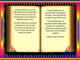 .He aprendido que es muy           He aprendido que no
difícil determinar donde fijar    puedo hacer que alguien
 el limite entre no herir los    me ame, solo convertirme
sentimientos de los demás y      en alguien que debe amar.
     defender lo que creo.
                                    He aprendido que se
He aprendido que no puedo        pueden requerir años para
compararme con lo mejor            construir la confianza y
que hacen los demás, sino        únicamente segundos para
 con lo mejor que puedo           destruirla. Por eso debo
     hacer yo mismo.                      cuidarla.
                                  Y seguiré aprendiendo..




                                                     Biblioteca
 