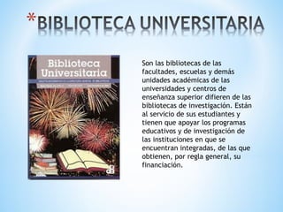 Son las bibliotecas de las
facultades, escuelas y demás
unidades académicas de las
universidades y centros de
enseñanza superior difieren de las
bibliotecas de investigación. Están
al servicio de sus estudiantes y
tienen que apoyar los programas
educativos y de investigación de
las instituciones en que se
encuentran integradas, de las que
obtienen, por regla general, su
financiación.
 