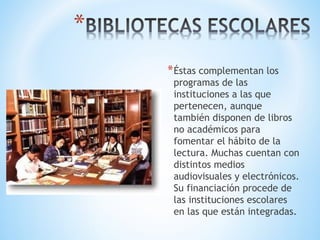 *Éstas complementan los
programas de las
instituciones a las que
pertenecen, aunque
también disponen de libros
no académicos para
fomentar el hábito de la
lectura. Muchas cuentan con
distintos medios
audiovisuales y electrónicos.
Su financiación procede de
las instituciones escolares
en las que están integradas.
 