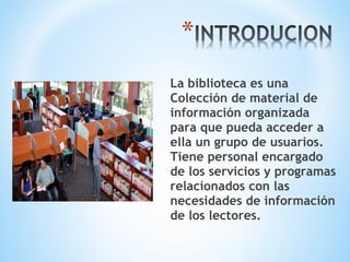La biblioteca es una
Colección de material de
información organizada
para que pueda acceder a
ella un grupo de usuarios.
Tiene personal encargado
de los servicios y programas
relacionados con las
necesidades de información
de los lectores.
 