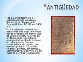 *Tablilla cuneiforme de la
colección Kirkor Minassian,
Biblioteca del Congreso de
Estados Unidos, EE.UU. ca. 2400
a. C.
*En sus orígenes tuvieron una
naturaleza más propia de lo que
hoy se considera un archivo que
de una biblioteca. Nacieron en
los templos de las ciudades
mesopotámicas, donde tuvieron
en principio una función
conservadora, de registro de
hechos ligados a la actividad
religiosa, política, económica y
administrativa, al servicio de una
casta de escribas y sacerdotes.
 