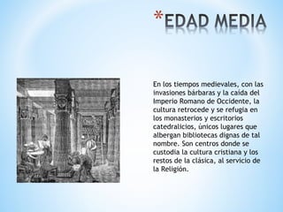 En los tiempos medievales, con las
invasiones bárbaras y la caída del
Imperio Romano de Occidente, la
cultura retrocede y se refugia en
los monasterios y escritorios
catedralicios, únicos lugares que
albergan bibliotecas dignas de tal
nombre. Son centros donde se
custodia la cultura cristiana y los
restos de la clásica, al servicio de
la Religión.
 
