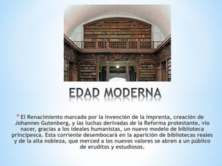 *El Renacimiento marcado por la invención de la imprenta, creación de
Johannes Gutenberg, y las luchas derivadas de la Reforma protestante, vio
nacer, gracias a los ideales humanistas, un nuevo modelo de biblioteca
principesca. Esta corriente desembocará en la aparición de bibliotecas reales
y de la alta nobleza, que merced a los nuevos valores se abren a un público
de eruditos y estudiosos.
 