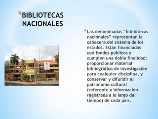 *BIBLIOTECAS
NACIONALES
*Las denominadas “bibliotecas
nacionales” representan la
cabecera del sistema de los
estados. Están financiadas
con fondos públicos y
cumplen una doble finalidad:
proporcionar material
bibliográfico de investigación
para cualquier disciplina, y
conservar y difundir el
patrimonio cultural
(referente a información
registrada a lo largo del
tiempo) de cada país.
 