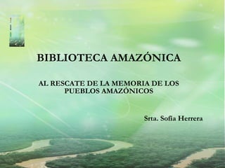 BIBLIOTECA AMAZÓNICA AL RESCATE DE LA MEMORIA DE LOS PUEBLOS AMAZÓNICOS Srta. Sofía Herrera 