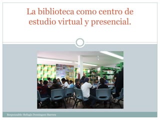 La biblioteca como centro de
estudio virtual y presencial.
Responsable: Refugio Domínguez Barrera
 