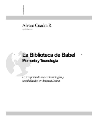 .
     .
     .
     .
     .
     .
     .
     .
     .
     .


    Alvaro Cuadra R.
    wynnkott@gmx.net




.   La Biblioteca de Babel .
    .   .    .   .   .  .
    Memoria y Tecnología


    La irrupción de nuevas tecnologías y
    sensibilidades en América Latina
 