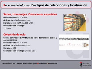 Recursos de información- Tipos de colecciones y localización

 Series, Homenajes, Colecciones especiales
 Localización física: 2ª Planta
 Ordenación: Clasificación propia
 Signatura: SER, HOM, IEJ, CED y TER
 Localización en catálogo:
 2ª Planta


 Colección de ocio
 Cuenta con más de 1.000 títulos de obras de literatura clásica y
 contemporánea
 Localización física: 2ª Planta
 Ordenación: Clasificación propia
 Signatura: BOC
 Localización en catálogo: Club de Ocio




La Biblioteca del Campus de Vicálvaro y los Recursos de Información
 