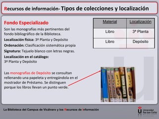 Recursos de información- Tipos de colecciones y localización

Fondo Especializado                                                   Material   Localización
Son las monografías más pertinentes del
                                                                       Libro      3ª Planta
fondo bibliográfico de la Biblioteca.
Localización física: 3ª Planta y Depósito
                                                                       Libro      Depósito
Ordenación: Clasificación sistemática propia
Signatura: Tejuelo blanco con letras negras.
Localización en el catálogo:
3ª Planta y Depósito

Las monografías de Depósito se consultan
rellenando una papeleta y entregándola en el
mostrador de Préstamo. Se distinguen
porque los libros llevan un punto verde.




La Biblioteca del Campus de Vicálvaro y los Recursos de Información
 