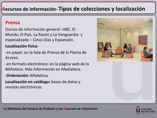 Recursos de información- Tipos de colecciones y localización

 Prensa
 Diarios de información general –ABC, El
 Mundo, El País, La Razón y La Vanguardia- y
 especializada – Cinco Días y Expansión.
 Localización física:
 -en papel: en la Sala de Prensa de la Planta de
 Acceso.
 -en formato electrónico: en la página web de la
 Biblioteca. Más información en Mediateca.
 -Ordenación: Alfabética.
 Localización en catálogo: bases de datos y
 revistas electrónicas.



La Biblioteca del Campus de Vicálvaro y los Recursos de Información
 