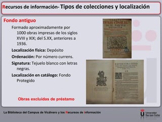 Recursos de información- Tipos de colecciones y localización

Fondo antiguo
     Formado aproximadamente por
        1000 obras impresas de los siglos
        XVIII y XIX; del S.XX, anteriores a
        1936.
     Localización física: Depósito
     Ordenación: Por número currens.
     Signatura: Tejuelo blanco con letras
        negras.
     Localización en catálogo: Fondo
        Protegido



         Obras excluidas de préstamo


La Biblioteca del Campus de Vicálvaro y los Recursos de Información
 