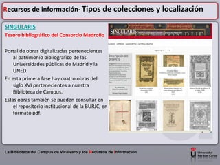 Recursos de información- Tipos de colecciones y localización

SINGULARIS
Tesoro bibliográfico del Consorcio Madroño

Portal de obras digitalizadas pertenecientes
    al patrimonio bibliográfico de las
    Universidades públicas de Madrid y la
    UNED.
En esta primera fase hay cuatro obras del
    siglo XVI pertenecientes a nuestra
    Biblioteca de Campus.
Estas obras también se pueden consultar en
    el repositorio institucional de la BURJC, en
    formato pdf.




La Biblioteca del Campus de Vicálvaro y los Recursos de Información
 