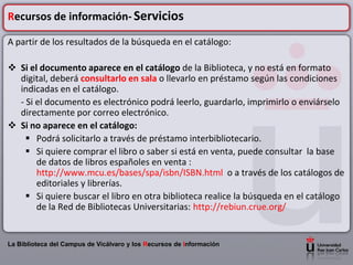 Recursos de información- Servicios

A partir de los resultados de la búsqueda en el catálogo:

 Si el documento aparece en el catálogo de la Biblioteca, y no está en formato
  digital, deberá consultarlo en sala o llevarlo en préstamo según las condiciones
  indicadas en el catálogo.
  - Si el documento es electrónico podrá leerlo, guardarlo, imprimirlo o enviárselo
  directamente por correo electrónico.
 Si no aparece en el catálogo:
     Podrá solicitarlo a través de préstamo interbibliotecario.
     Si quiere comprar el libro o saber si está en venta, puede consultar la base
       de datos de libros españoles en venta :
       http://www.mcu.es/bases/spa/isbn/ISBN.html o a través de los catálogos de
       editoriales y librerías.
     Si quiere buscar el libro en otra biblioteca realice la búsqueda en el catálogo
       de la Red de Bibliotecas Universitarias: http://rebiun.crue.org/


La Biblioteca del Campus de Vicálvaro y los Recursos de Información
 
