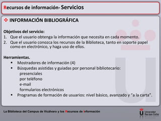Recursos de información- Servicios

 INFORMACIÓN BIBLIOGRÁFICA

Objetivos del servicio:
1. Que el usuario obtenga la información que necesita en cada momento.
2. Que el usuario conozca los recursos de la Biblioteca, tanto en soporte papel
   como en electrónico, y haga uso de ellos.

Herramientas.
    Mostradores de información (4)
    Búsquedas asistidas y guiadas por personal bibliotecario:
       presenciales
       por teléfono
       e-mail
       formularios electrónicos
    Programas de formación de usuarios: nivel básico, avanzado y “a la carta”.


La Biblioteca del Campus de Vicálvaro y los Recursos de Información
 