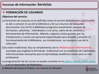 Recursos de información- Servicios

 FORMACIÓN DE USUARIOS
Objetivos del servicio:
La formación de usuarios se ha definido como el servicio bibliotecario cuya función
    es dar a conocer el uso de la biblioteca y de sus recursos de búsqueda
    documental. Con tal fin la Biblioteca programa anualmente sesiones de
    formación, colectivas, individuales y a la carta, sobre de los servicios y
    herramientas de información. Además, organiza visitas guiadas por las
    instalaciones y cuenta con personal especializado para atender y enseñar el
    funcionamiento de la Biblioteca, sus instalaciones, sus equipos y uso de la
    colección.
Esta visión tradicional, hoy se complementa con la Alfabetización informacional ,
    concepto que engloba la formación tradicional con la enseñanza de habilidades
    informacionales necesarias para el aprendizaje académico como para su vida
    profesional.
La programación de los cursos se puede consultar en la página web de la Biblioteca,
    o en el mostrador de Mediateca.
La Biblioteca del Campus de Vicálvaro y los Recursos de Información
 