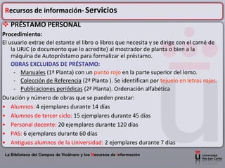 Recursos de información- Servicios
 PRÉSTAMO PERSONAL
Procedimiento:
El usuario extrae del estante el libro o libros que necesita y se dirige con el carné de
    la URJC (o documento que lo acredite) al mostrador de planta o bien a la
    máquina de Autopréstamo para formalizar el préstamo.
    OBRAS EXCLUIDAS DE PRÉSTAMO:
     - Manuales (1ª Planta) con un punto rojo en la parte superior del lomo.
     - Colección de Referencia (2ª Planta ). Se identifican por tejuelo en letras rojas.
     - Publicaciones periódicas (2ª Planta). Ordenación alfabética
Duración y número de obras que se pueden prestar:
• Alumnos: 4 ejemplares durante 14 días
• Alumnos de tercer ciclo: 15 ejemplares durante 45 días
• Personal docente: 20 ejemplares durante 120 días
• PAS: 6 ejemplares durante 60 días
• Antiguos alumnos de la Universidad: 2 ejemplares durante 7 días
 La Biblioteca del Campus de Vicálvaro y los Recursos de Información
 