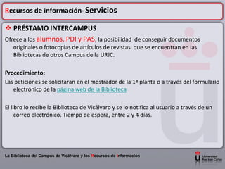 Recursos de información- Servicios

 PRÉSTAMO INTERCAMPUS
Ofrece a los alumnos, PDI y PAS, la posibilidad de conseguir documentos
    originales o fotocopias de artículos de revistas que se encuentran en las
    Bibliotecas de otros Campus de la URJC.

Procedimiento:
Las peticiones se solicitaran en el mostrador de la 1ª planta o a través del formulario
   electrónico de la página web de la Biblioteca

El libro lo recibe la Biblioteca de Vicálvaro y se lo notifica al usuario a través de un
     correo electrónico. Tiempo de espera, entre 2 y 4 días.




La Biblioteca del Campus de Vicálvaro y los Recursos de Información
 