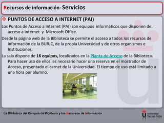 Recursos de información- Servicios

 PUNTOS DE ACCESO A INTERNET (PAI)
Los Puntos de Acceso a Internet (PAI) son equipos informáticos que disponen de:
    acceso a Internet y Microsoft Office.
Desde la página web de la Biblioteca se permite el acceso a todos los recursos de
    información de la BURJC, de la propia Universidad y de otros organismos e
    Instituciones.
La sala dispone de 16 equipos, localizados en la Planta de Acceso de la Biblioteca.
    Para hacer uso de ellos es necesario hacer una reserva en el mostrador de
    Acceso, presentado el carnet de la Universidad. El tiempo de uso está limitado a
    una hora por alumno.




 La Biblioteca del Campus de Vicálvaro y los Recursos de Información
 