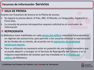 Recursos de información- Servicios

 SALA DE PRENSA
Cuenta con 9 puestos de lectura en la Planta de acceso.
• Se expone la prensa diaria: El País, ABC, El Mundo, La Vanguardia, Expansión y
   Cinco Días.
• La consulta de prensa retrospectiva requiere solicitud en el mostrador de
   información
 REPROGRAFÍA
La Biblioteca tiene habilitadas en cada planta del edificio máquinas fotocopiadoras
   en régimen de autoservicio, para permitir a los usuarios efectuar la reproducción
   de los fondos de su interés, de acuerdo con la legislación de propiedad
   intelectual vigente.
• Para su utilización es necesario estar en posesión de una tarjeta monedero que
   se puede adquirir y recargar en el Servicio de Reprografía del Campus o en la
   máquina expendedora de tarjetas que hay instalada en la 1ª Planta del
   edificio de Biblioteca.

 La Biblioteca del Campus de Vicálvaro y los Recursos de Información
 