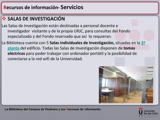 Recursos de información- Servicios

 SALAS DE INVESTIGACIÓN
Las Salas de Investigación están destinadas a personal docente e
   investigador visitante y de la propia URJC, para consultas del Fondo
   especializado y del Fondo reservado que así lo requieran.
La Biblioteca cuenta con 5 Salas individuales de Investigación, situadas en la 3ª
   planta del edificio. Todas las Salas de Investigación disponen de tomas
   eléctricas para poder trabajar con ordenador portátil y la posibilidad de
   conectarse a la red wifi de la Universidad.




 La Biblioteca del Campus de Vicálvaro y los Recursos de Información
 