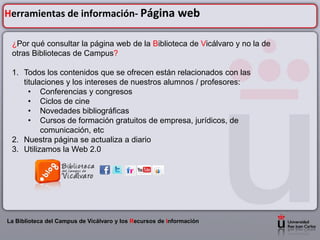 Herramientas de información- Página web

 ¿Por qué consultar la página web de la Biblioteca de Vicálvaro y no la de
 otras Bibliotecas de Campus?

 1. Todos los contenidos que se ofrecen están relacionados con las
    titulaciones y los intereses de nuestros alumnos / profesores:
      • Conferencias y congresos
      • Ciclos de cine
      • Novedades bibliográficas
      • Cursos de formación gratuitos de empresa, jurídicos, de
          comunicación, etc
 2. Nuestra página se actualiza a diario
 3. Utilizamos la Web 2.0




La Biblioteca del Campus de Vicálvaro y los Recursos de Información
 