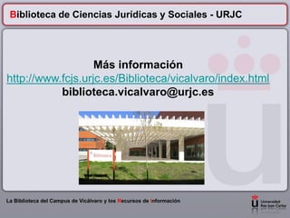 Biblioteca de Ciencias Jurídicas y Sociales - URJC




                   Más información
http://www.fcjs.urjc.es/Biblioteca/vicalvaro/index.html
           biblioteca.vicalvaro@urjc.es




La Biblioteca del Campus de Vicálvaro y los Recursos de Información
 