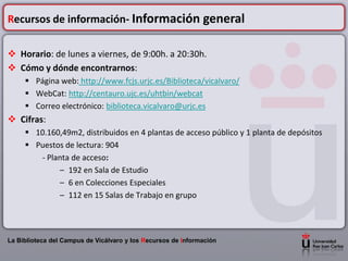 Recursos de información- Información general

 Horario: de lunes a viernes, de 9:00h. a 20:30h.
 Cómo y dónde encontrarnos:
      Página web: http://www.fcjs.urjc.es/Biblioteca/vicalvaro/
      WebCat: http://centauro.ujc.es/uhtbin/webcat
      Correo electrónico: biblioteca.vicalvaro@urjc.es
 Cifras:
      10.160,49m2, distribuidos en 4 plantas de acceso público y 1 planta de depósitos
      Puestos de lectura: 904
        - Planta de acceso:
             – 192 en Sala de Estudio
             – 6 en Colecciones Especiales
             – 112 en 15 Salas de Trabajo en grupo




La Biblioteca del Campus de Vicálvaro y los Recursos de Información
 